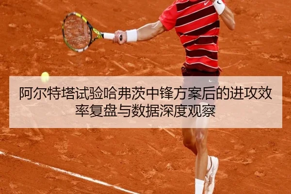 阿尔特塔试验哈弗茨中锋方案后的进攻效率复盘与数据深度观察